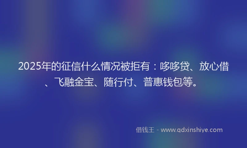 2025年的征信什么情况被拒有：哆哆贷、放心借、飞融金宝、随行付、普惠钱包等。