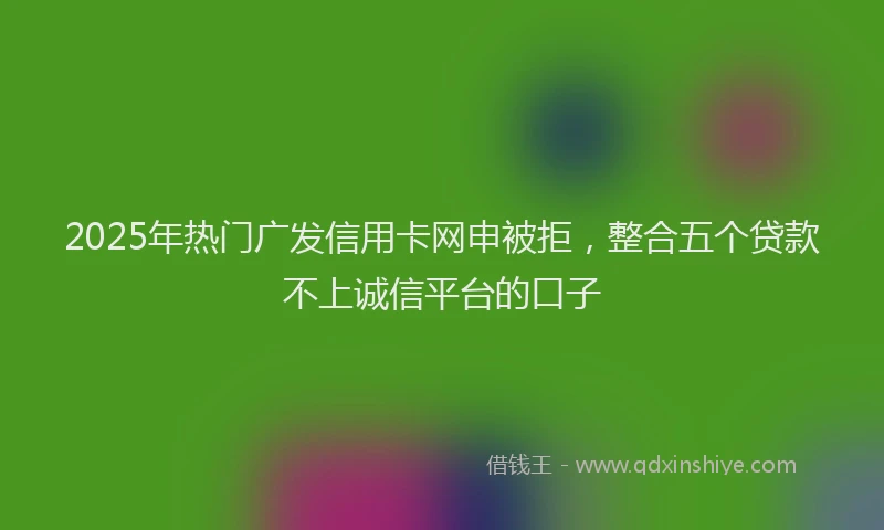 2025年热门广发信用卡网申被拒，整合五个贷款不上诚信平台的口子