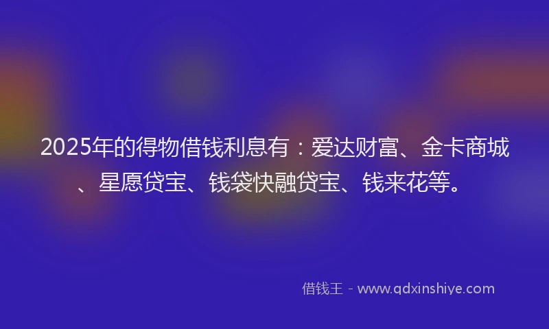 2025年的得物借钱利息有：爱达财富、金卡商城、星愿贷宝、钱袋快融贷宝、钱来花等。