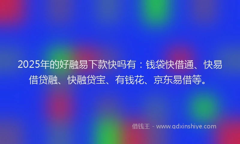 2025年的好融易下款快吗有：钱袋快借通、快易借贷融、快融贷宝、有钱花、京东易借等。