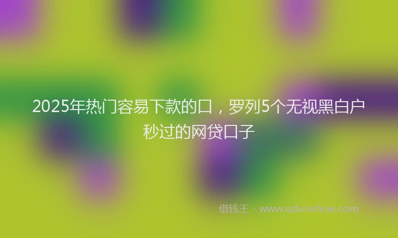 2025年热门容易下款的口，罗列5个无视黑白户秒过的网贷口子