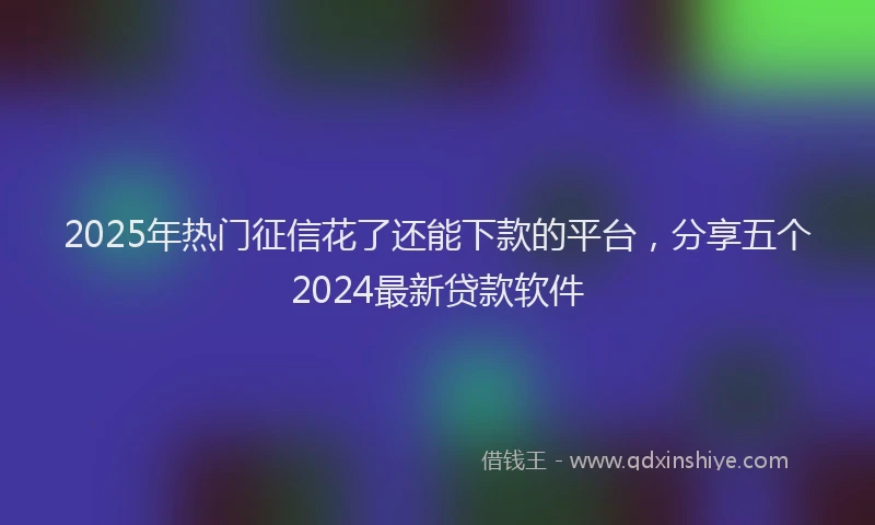 2025年热门征信花了还能下款的平台，分享五个2024最新贷款软件