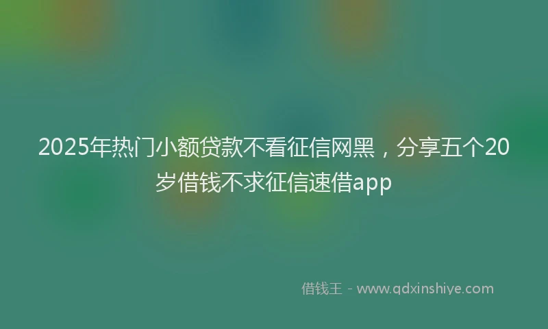 2025年热门小额贷款不看征信网黑，分享五个20岁借钱不求征信速借app