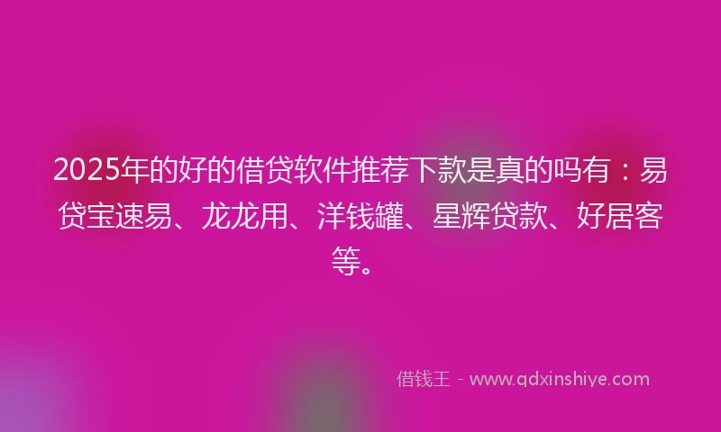 2025年的好的借贷软件推荐下款是真的吗有：易贷宝速易、龙龙用、洋钱罐、星辉贷款、好居客等。
