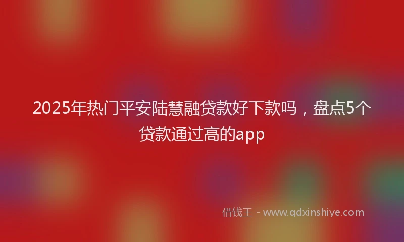 2025年热门平安陆慧融贷款好下款吗，盘点5个贷款通过高的app