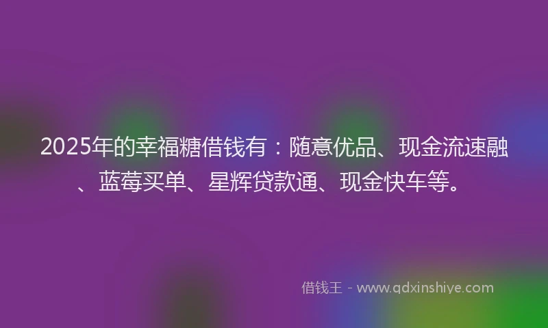 2025年的幸福糖借钱有：随意优品、现金流速融、蓝莓买单、星辉贷款通、现金快车等。