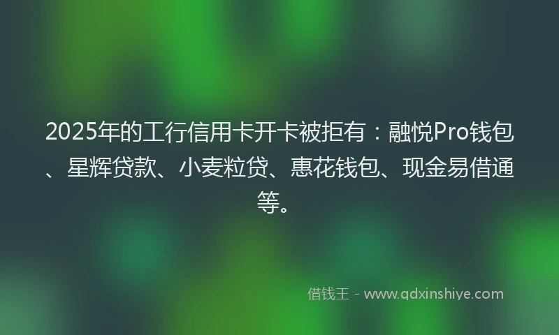 2025年的工行信用卡开卡被拒有：融悦Pro钱包、星辉贷款、小麦粒贷、惠花钱包、现金易借通等。