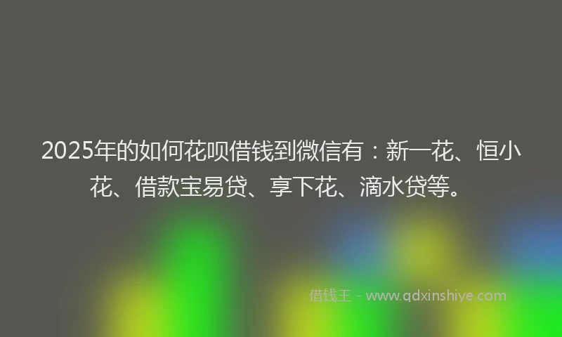 2025年的如何花呗借钱到微信有：新一花、恒小花、借款宝易贷、享下花、滴水贷等。