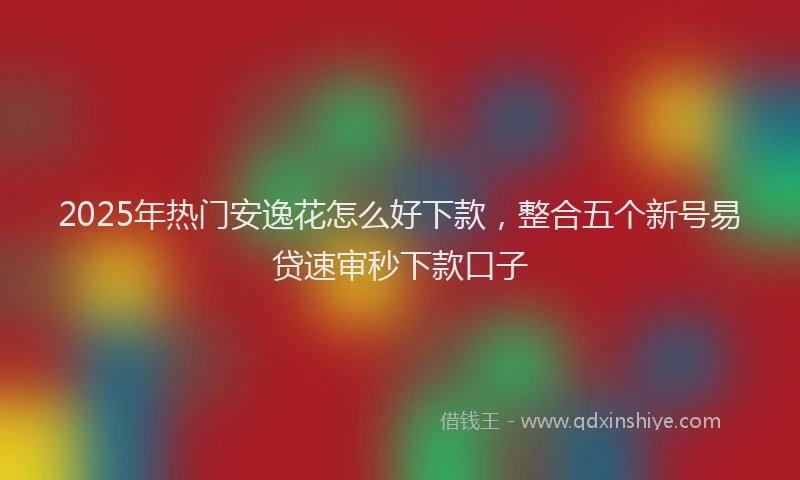 2025年热门安逸花怎么好下款，整合五个新号易贷速审秒下款口子