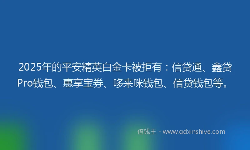 2025年的平安精英白金卡被拒有：信贷通、鑫贷Pro钱包、惠享宝券、哆来咪钱包、信贷钱包等。