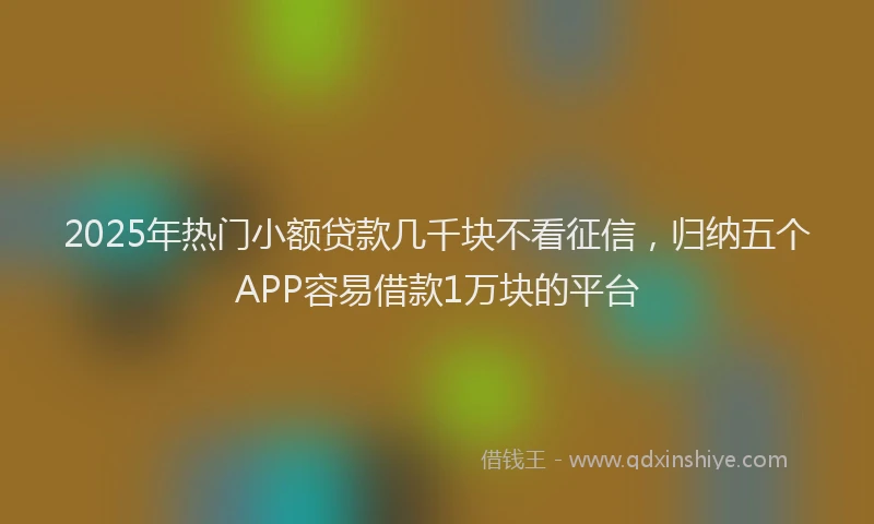 2025年热门小额贷款几千块不看征信，归纳五个APP容易借款1万块的平台