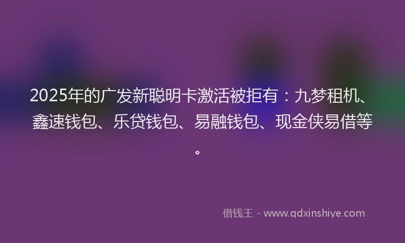 2025年的广发新聪明卡激活被拒有：九梦租机、鑫速钱包、乐贷钱包、易融钱包、现金侠易借等。