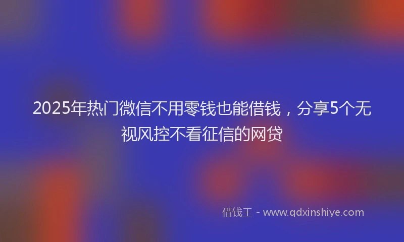 2025年热门微信不用零钱也能借钱，分享5个无视风控不看征信的网贷