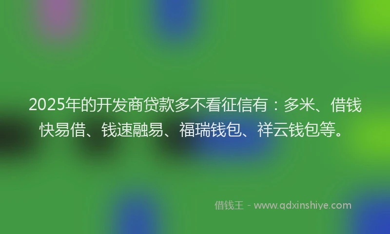 2025年的开发商贷款多不看征信有：多米、借钱快易借、钱速融易、福瑞钱包、祥云钱包等。