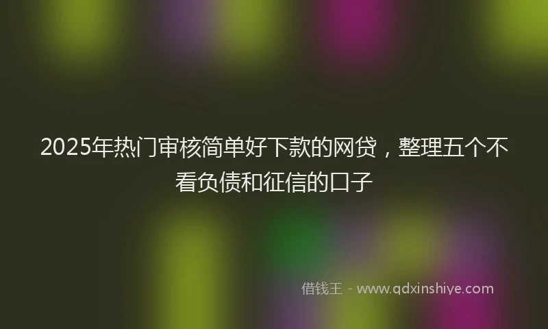 2025年热门审核简单好下款的网贷，整理五个不看负债和征信的口子