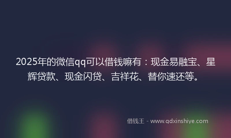2025年的微信qq可以借钱嘛有：现金易融宝、星辉贷款、现金闪贷、吉祥花、替你速还等。