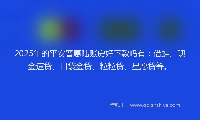 2025年的平安普惠陆账房好下款吗有：借蛙、现金速贷、口袋金贷、粒粒贷、星愿贷等。