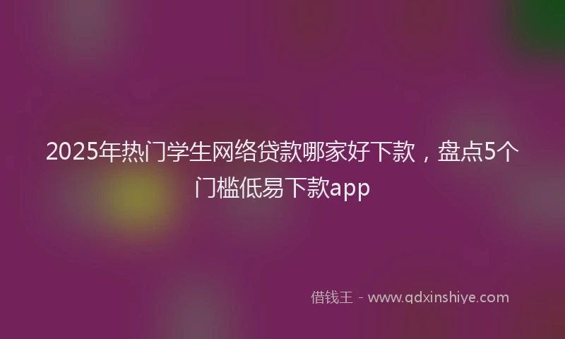 2025年热门学生网络贷款哪家好下款，盘点5个门槛低易下款app