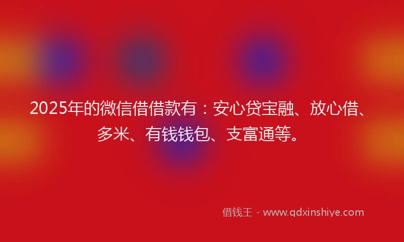 2025年的微信借借款有：安心贷宝融、放心借、多米、有钱钱包、支富通等。