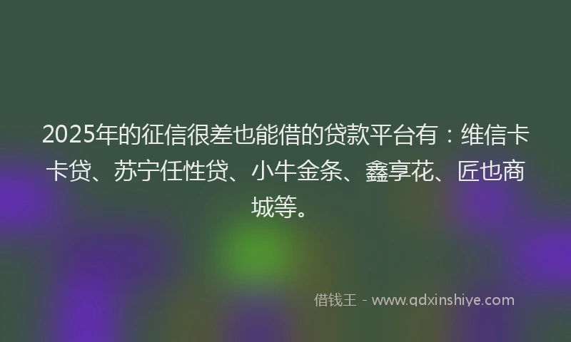 2025年的征信很差也能借的贷款平台有：维信卡卡贷、苏宁任性贷、小牛金条、鑫享花、匠也商城等。