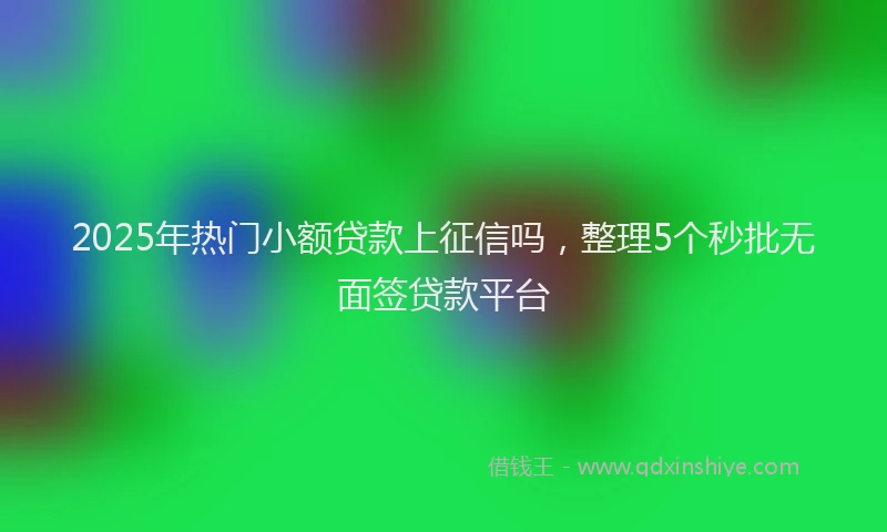 2025年热门小额贷款上征信吗，整理5个秒批无面签贷款平台