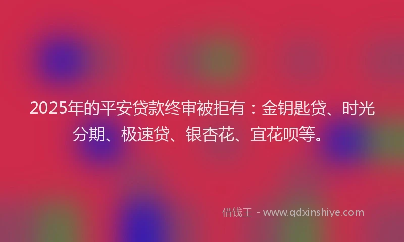 2025年的平安贷款终审被拒有：金钥匙贷、时光分期、极速贷、银杏花、宜花呗等。