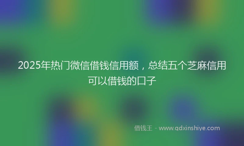 2025年热门微信借钱信用额，总结五个芝麻信用可以借钱的口子
