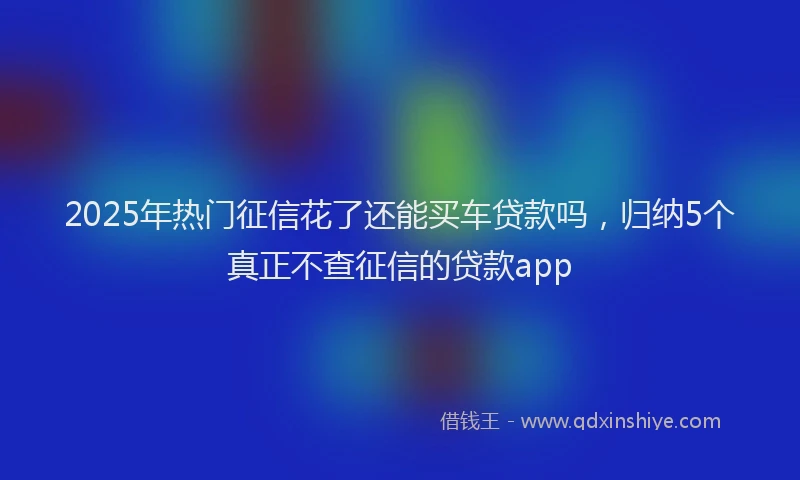 2025年热门征信花了还能买车贷款吗，归纳5个真正不查征信的贷款app