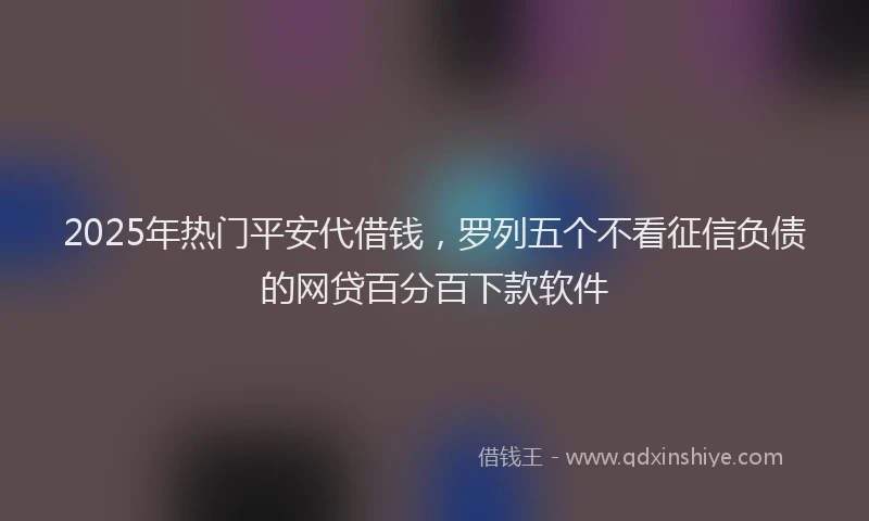 2025年热门平安代借钱，罗列五个不看征信负债的网贷百分百下款软件