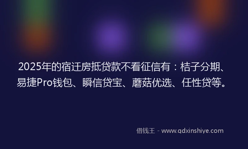 2025年的宿迁房抵贷款不看征信有：桔子分期、易捷Pro钱包、瞬信贷宝、蘑菇优选、任性贷等。