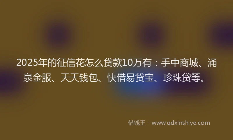 2025年的征信花怎么贷款10万有：手中商城、涌泉金服、天天钱包、快借易贷宝、珍珠贷等。