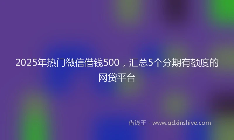 2025年热门微信借钱500，汇总5个分期有额度的网贷平台