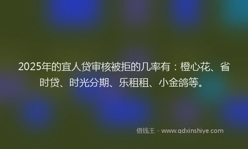 2025年的宜人贷审核被拒的几率有：橙心花、省时贷、时光分期、乐租租、小金鸽等。