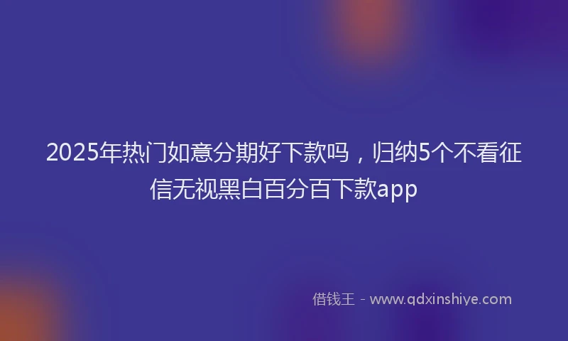 2025年热门如意分期好下款吗，归纳5个不看征信无视黑白百分百下款app