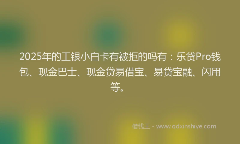 2025年的工银小白卡有被拒的吗有：乐贷Pro钱包、现金巴士、现金贷易借宝、易贷宝融、闪用等。