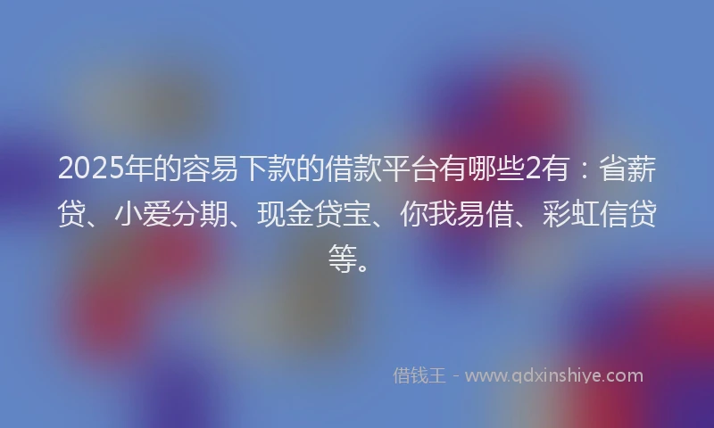 2025年的容易下款的借款平台有哪些2有：省薪贷、小爱分期、现金贷宝、你我易借、彩虹信贷等。
