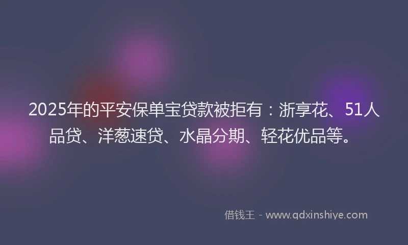 2025年的平安保单宝贷款被拒有：浙享花、51人品贷、洋葱速贷、水晶分期、轻花优品等。