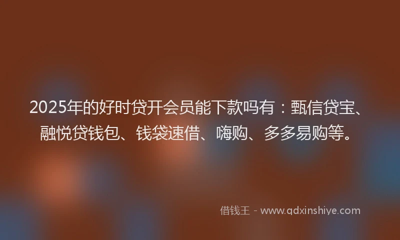 2025年的好时贷开会员能下款吗有：甄信贷宝、融悦贷钱包、钱袋速借、嗨购、多多易购等。