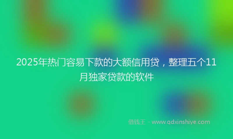 2025年热门容易下款的大额信用贷，整理五个11月独家贷款的软件