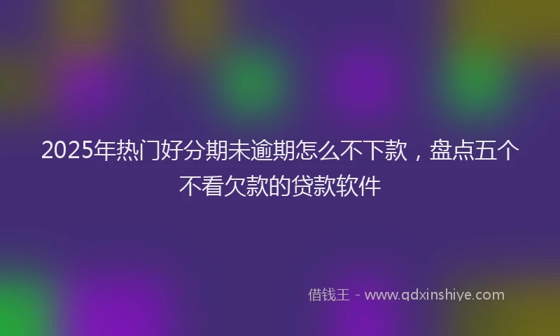 2025年热门好分期未逾期怎么不下款，盘点五个不看欠款的贷款软件