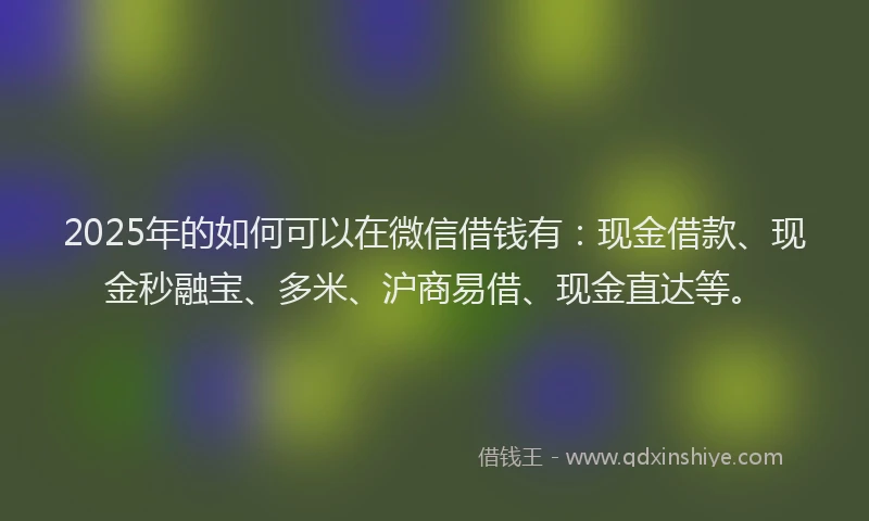 2025年的如何可以在微信借钱有：现金借款、现金秒融宝、多米、沪商易借、现金直达等。