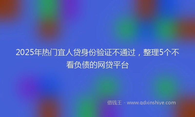 2025年热门宜人贷身份验证不通过，整理5个不看负债的网贷平台