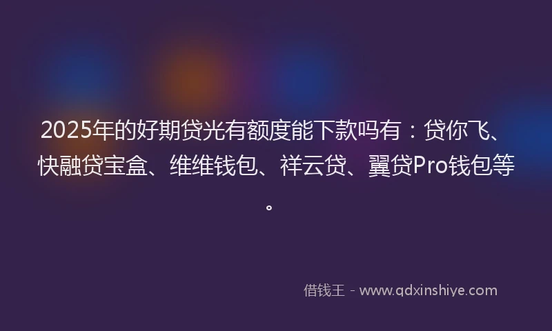 2025年的好期贷光有额度能下款吗有：贷你飞、快融贷宝盒、维维钱包、祥云贷、翼贷Pro钱包等。