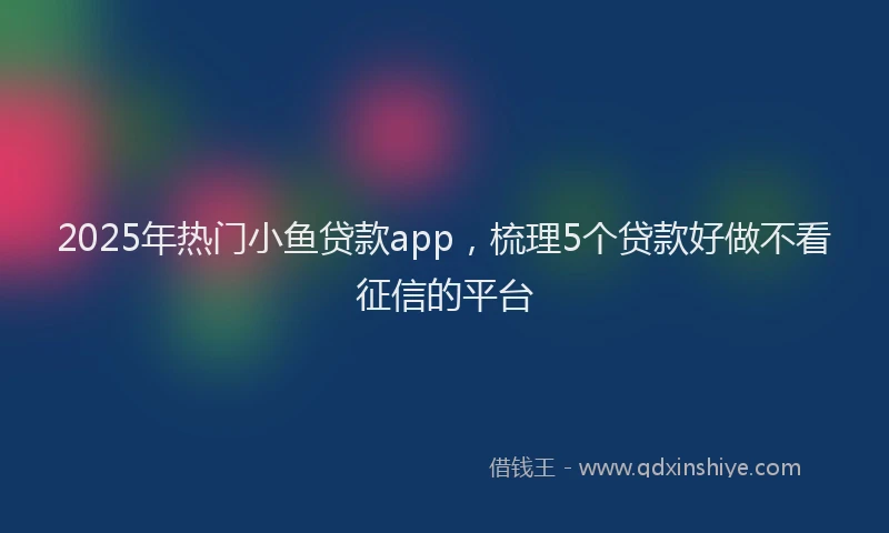 2025年热门小鱼贷款app，梳理5个贷款好做不看征信的平台