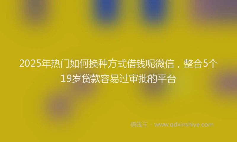 2025年热门如何换种方式借钱呢微信，整合5个19岁贷款容易过审批的平台