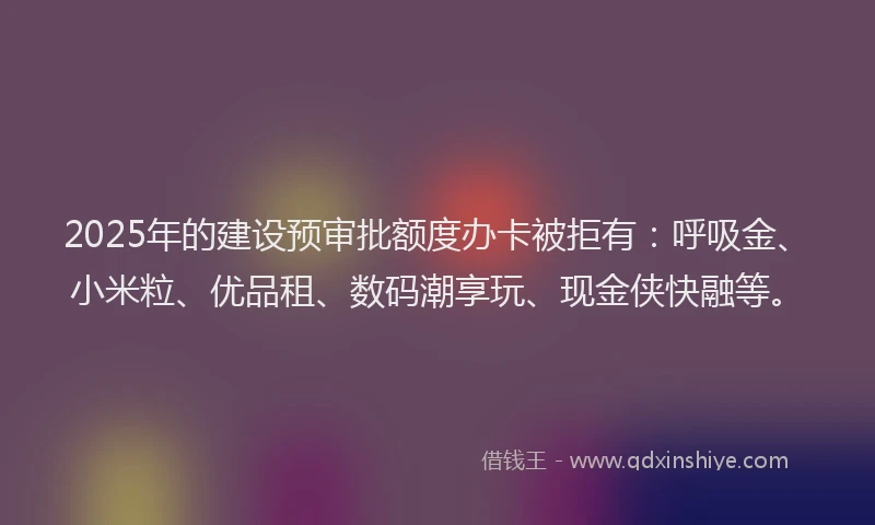2025年的建设预审批额度办卡被拒有：呼吸金、小米粒、优品租、数码潮享玩、现金侠快融等。