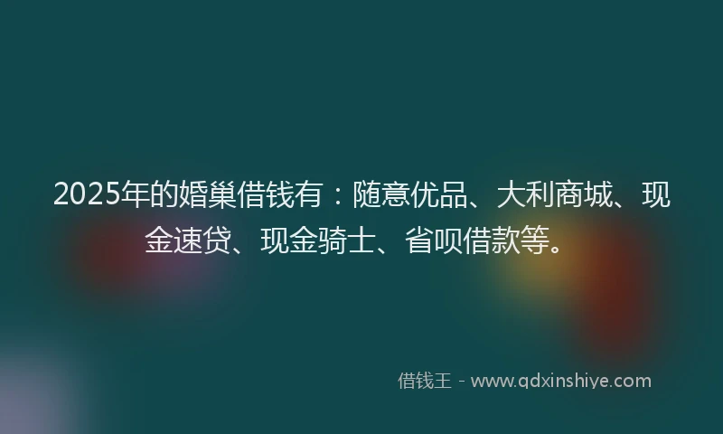 2025年的婚巢借钱有:随意优品、大利商城、现金速贷、现金骑士、省呗借款等。