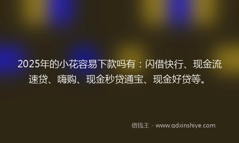 2025年的小花容易下款吗有：闪借快行、现金流速贷、嗨购、现金秒贷通宝、现金好贷等。