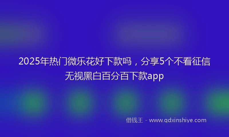 2025年热门微乐花好下款吗，分享5个不看征信无视黑白百分百下款app