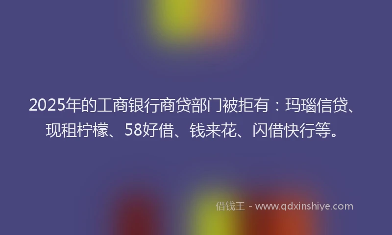 2025年的工商银行商贷部门被拒有：玛瑙信贷、现租柠檬、58好借、钱来花、闪借快行等。